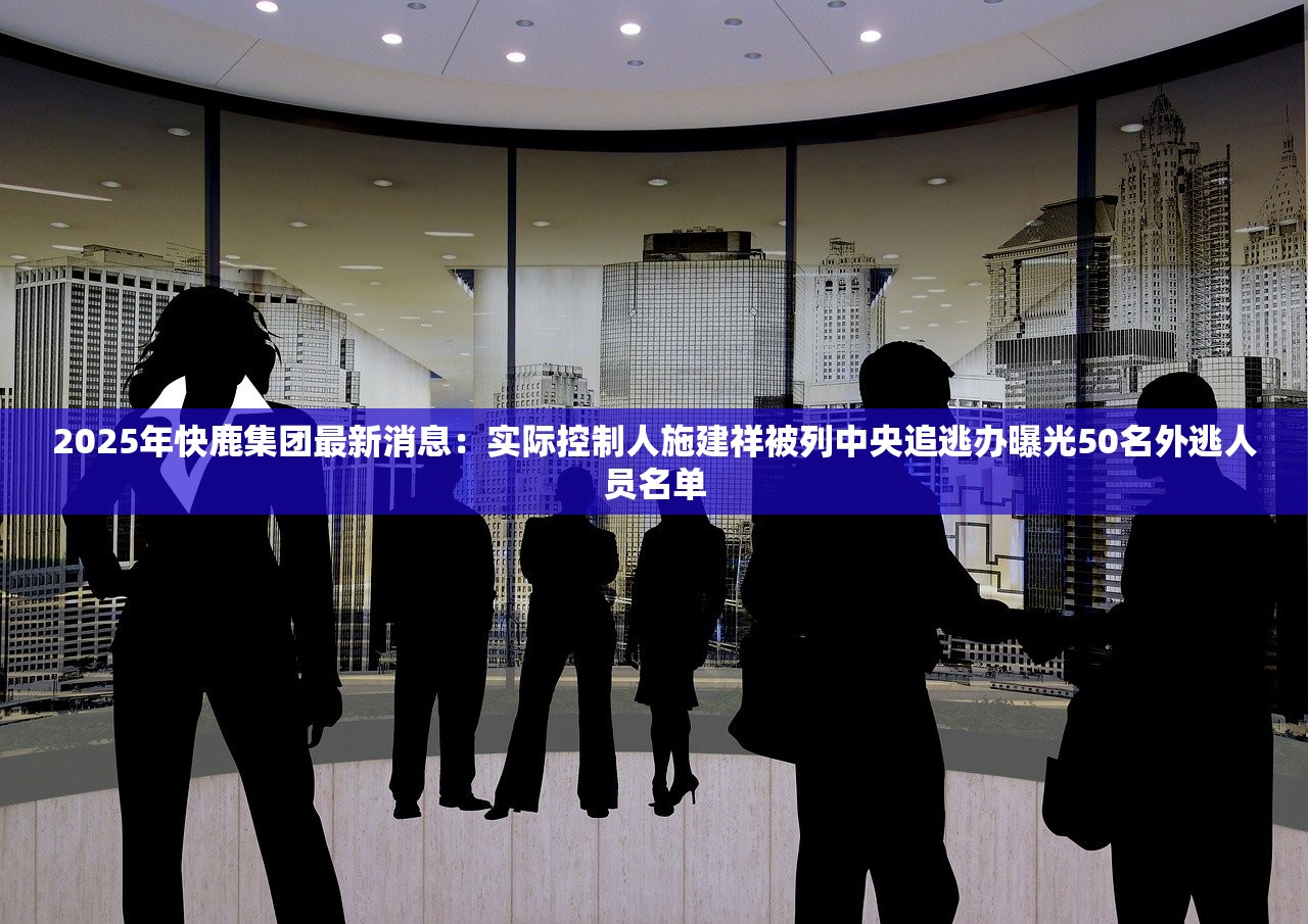 2025年快鹿集团最新消息：实际控制人施建祥被列中央追逃办曝光50名外逃人员名单