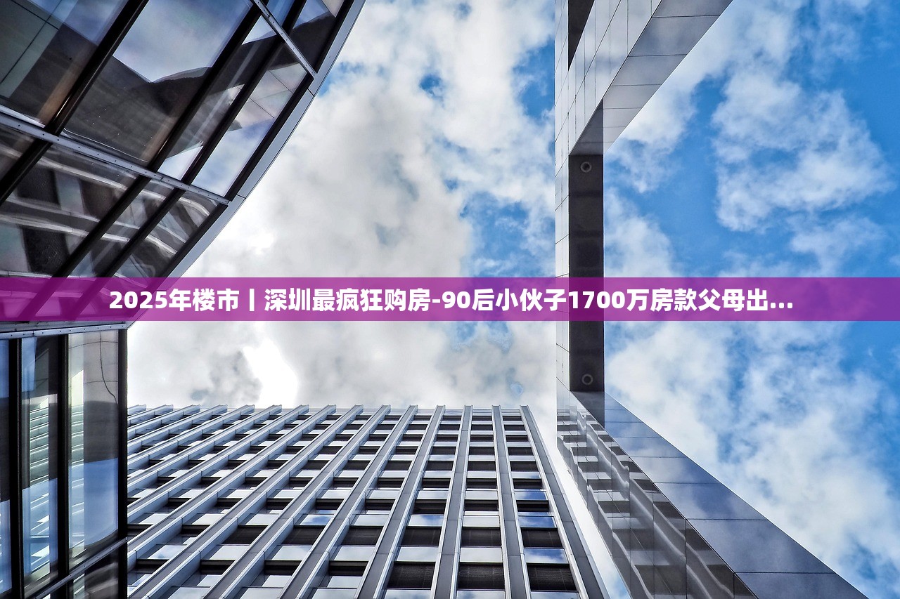 2025年楼市丨深圳最疯狂购房-90后小伙子1700万房款父母出…