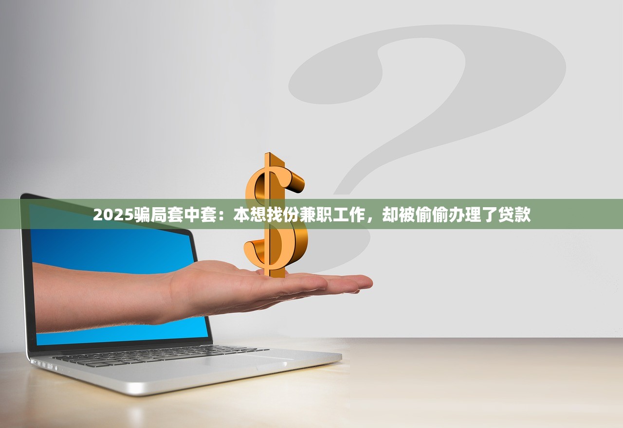 2025骗局套中套：本想找份兼职工作，却被偷偷办理了贷款