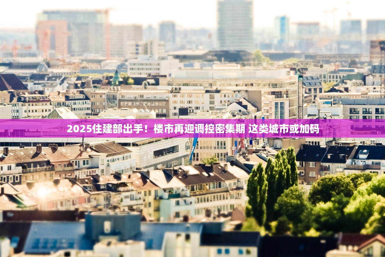 2025住建部出手！楼市再迎调控密集期 这类城市或加码